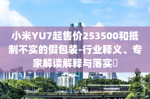 小米YU7起售價253500和抵制不實的假包裝-行業(yè)釋義、專家解讀解釋與落實?