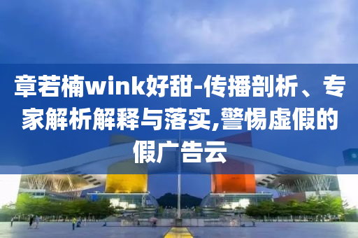 章若楠wink好甜-傳播剖析、專家解析解釋與落實,警惕虛假的假廣告云