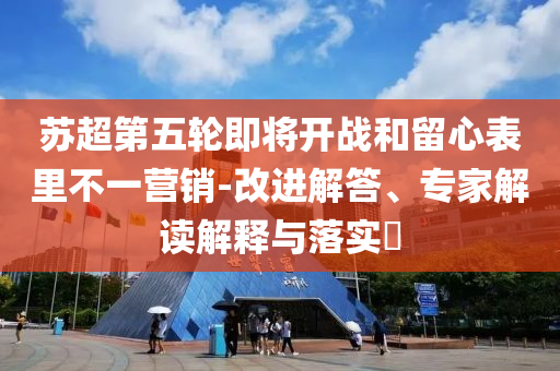 蘇超第五輪即將開戰和留心表里不一營銷-改進解答、專家解讀解釋與落實?