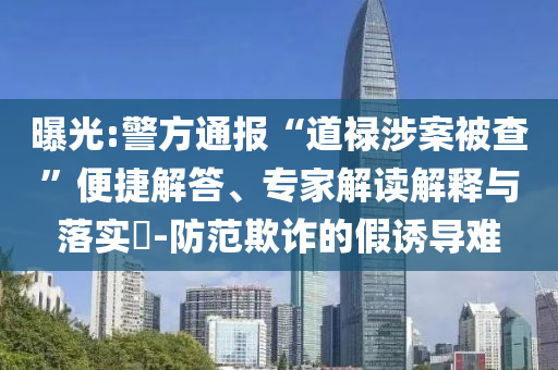 曝光:警方通報“道祿涉案被查”便捷解答、專家解讀解釋與落實?-防范欺詐的假誘導難