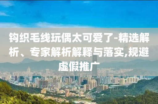 鉤織毛線玩偶太可愛了-精選解析、專家解析解釋與落實,規(guī)避虛假推廣