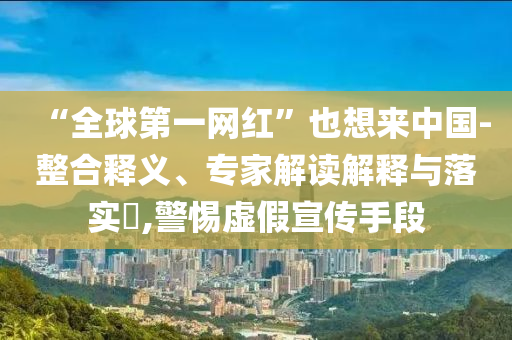 “全球第一網紅”也想來中國-整合釋義、專家解讀解釋與落實?,警惕虛假宣傳手段