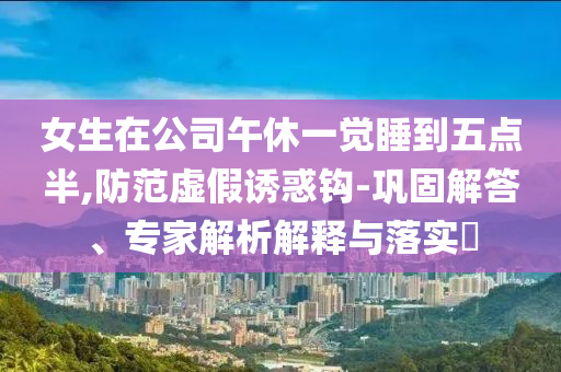 女生在公司午休一覺睡到五點半,防范虛假誘惑鉤-鞏固解答、專家解析解釋與落實?