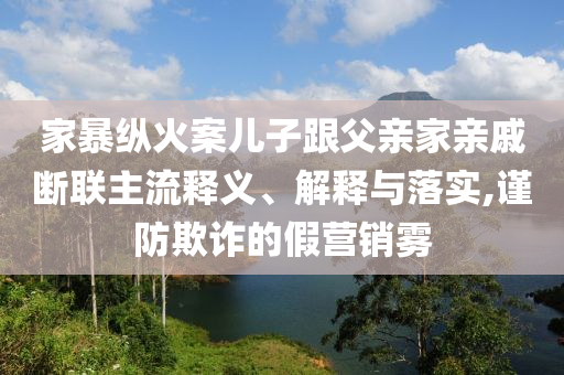 家暴縱火案兒子跟父親家親戚斷聯主流釋義、解釋與落實,謹防欺詐的假營銷霧