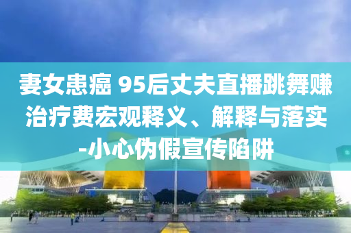 妻女患癌 95后丈夫直播跳舞賺治療費宏觀釋義、解釋與落實-小心偽假宣傳陷阱