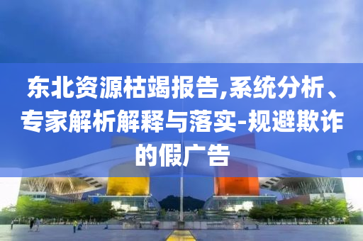 東北資源枯竭報告,系統分析、專家解析解釋與落實-規避欺詐的假廣告