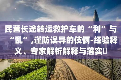 民營長途轉運救護車的“利”與“亂”,謹防誤導的伎倆-經驗釋義、專家解析解釋與落實?