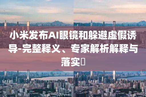 小米發布AI眼鏡和躲避虛假誘導-完整釋義、專家解析解釋與落實?