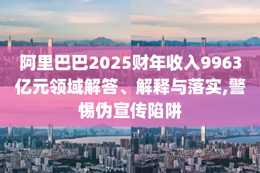 阿里巴巴2025財年收入9963億元領域解答、解釋與落實,警惕偽宣傳陷阱
