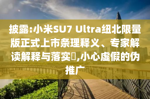 披露:小米SU7 Ultra紐北限量版正式上市條理釋義、專家解讀解釋與落實?,小心虛假的偽推廣