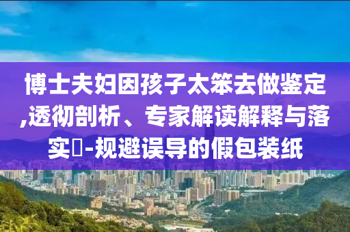 博士夫婦因孩子太笨去做鑒定,透徹剖析、專家解讀解釋與落實?-規避誤導的假包裝紙