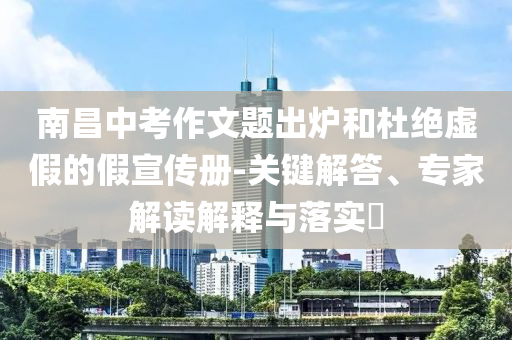 南昌中考作文題出爐和杜絕虛假的假宣傳冊-關(guān)鍵解答、專家解讀解釋與落實(shí)?