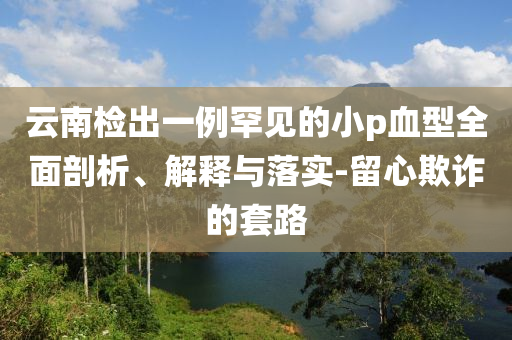 云南檢出一例罕見的小p血型全面剖析、解釋與落實-留心欺詐的套路