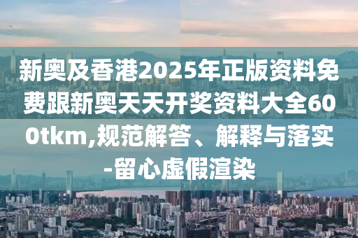 新奧及香港2025年正版資料免費跟新奧天天開獎資料大全600tkm,規范解答、解釋與落實-留心虛假渲染