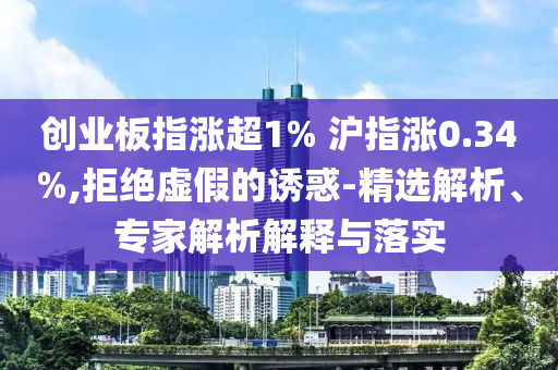 創業板指漲超1% 滬指漲0.34%,拒絕虛假的誘惑-精選解析、專家解析解釋與落實