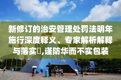 新修訂的治安管理處罰法明年施行深度釋義、專家解析解釋與落實?,謹防華而不實包裝