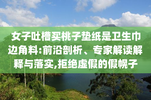 女子吐槽買桃子墊紙是衛(wèi)生巾邊角料:前沿剖析、專家解讀解釋與落實,拒絕虛假的假幌子