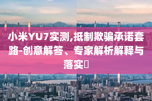 小米YU7實測,抵制欺騙承諾套路-創(chuàng)意解答、專家解析解釋與落實?