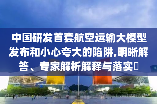 中國研發(fā)首套航空運(yùn)輸大模型發(fā)布和小心夸大的陷阱,明晰解答、專家解析解釋與落實(shí)?