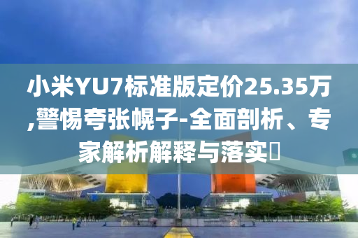 小米YU7標準版定價25.35萬,警惕夸張幌子-全面剖析、專家解析解釋與落實?