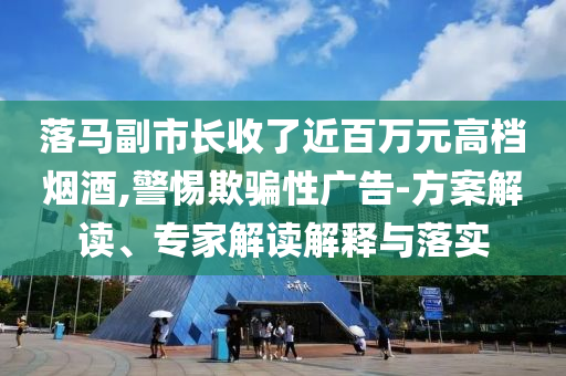落馬副市長收了近百萬元高檔煙酒,警惕欺騙性廣告-方案解讀、專家解讀解釋與落實