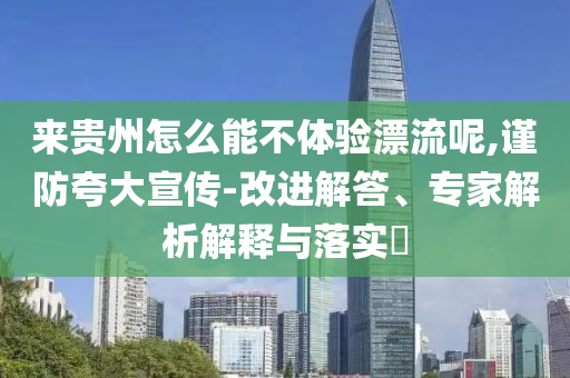 來貴州怎么能不體驗漂流呢,謹防夸大宣傳-改進解答、專家解析解釋與落實?