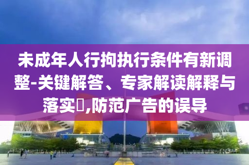 未成年人行拘執行條件有新調整-關鍵解答、專家解讀解釋與落實?,防范廣告的誤導