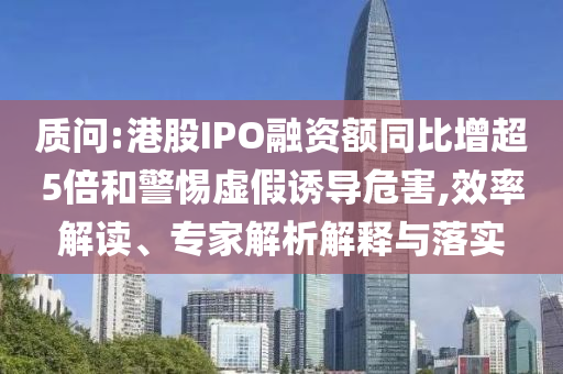 質問:港股IPO融資額同比增超5倍和警惕虛假誘導危害,效率解讀、專家解析解釋與落實