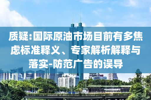 質疑:國際原油市場目前有多焦慮標準釋義、專家解析解釋與落實-防范廣告的誤導