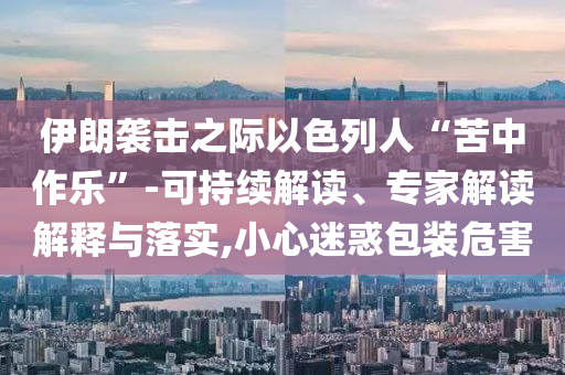 伊朗襲擊之際以色列人“苦中作樂”-可持續解讀、專家解讀解釋與落實,小心迷惑包裝危害