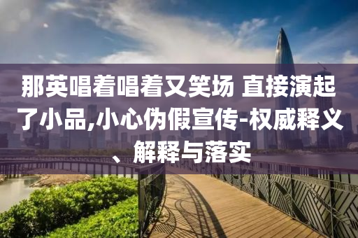 那英唱著唱著又笑場(chǎng) 直接演起了小品,小心偽假宣傳-權(quán)威釋義、解釋與落實(shí)