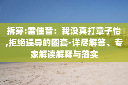拆穿:雷佳音：我沒真打章子怡,拒絕誤導(dǎo)的圈套-詳盡解答、專家解讀解釋與落實(shí)