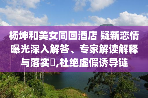 楊坤和美女同回酒店 疑新戀情曝光深入解答、專家解讀解釋與落實(shí)?,杜絕虛假誘導(dǎo)鏈