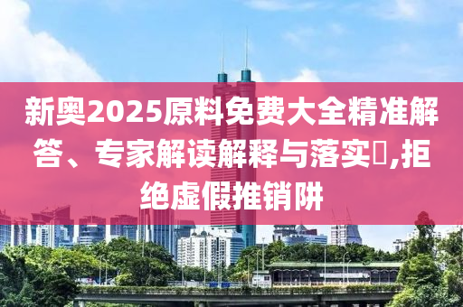 新奧2025原料免費(fèi)大全精準(zhǔn)解答、專家解讀解釋與落實(shí)?,拒絕虛假推銷阱