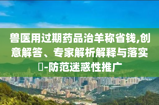 獸醫用過期藥品治羊稱省錢,創意解答、專家解析解釋與落實?-防范迷惑性推廣