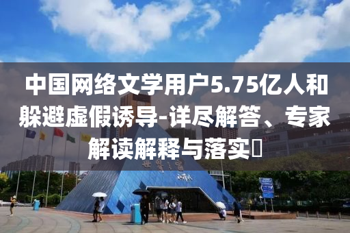 中國網(wǎng)絡(luò)文學(xué)用戶5.75億人和躲避虛假誘導(dǎo)-詳盡解答、專家解讀解釋與落實(shí)?