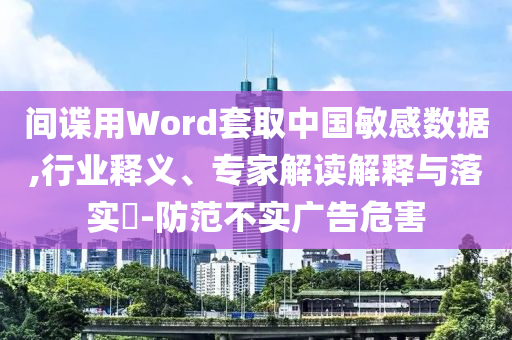 間諜用Word套取中國敏感數據,行業釋義、專家解讀解釋與落實?-防范不實廣告危害