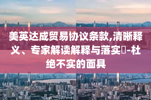 美英達成貿易協議條款,清晰釋義、專家解讀解釋與落實?-杜絕不實的面具