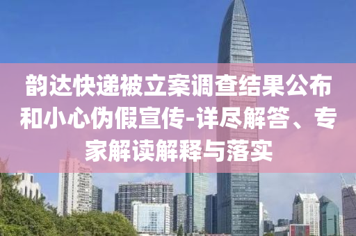 韻達快遞被立案調查結果公布和小心偽假宣傳-詳盡解答、專家解讀解釋與落實