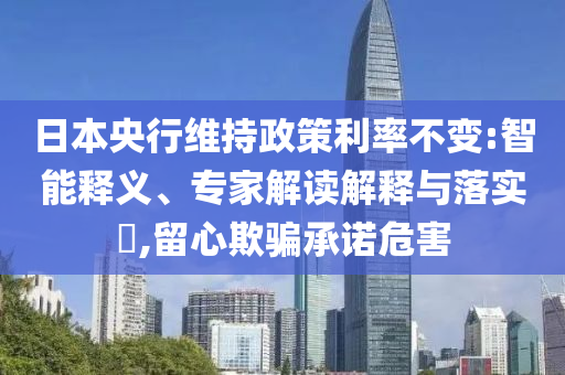 日本央行維持政策利率不變:智能釋義、專家解讀解釋與落實?,留心欺騙承諾危害