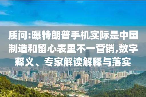 質(zhì)問:曝特朗普手機(jī)實際是中國制造和留心表里不一營銷,數(shù)字釋義、專家解讀解釋與落實