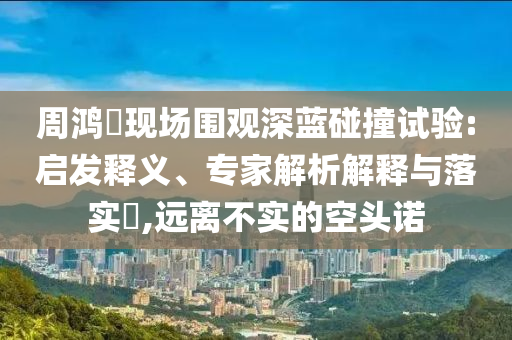 周鴻祎現(xiàn)場圍觀深藍(lán)碰撞試驗:啟發(fā)釋義、專家解析解釋與落實?,遠(yuǎn)離不實的空頭諾