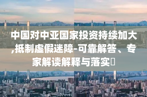 中國對中亞國家投資持續(xù)加大,抵制虛假迷障-可靠解答、專家解讀解釋與落實?