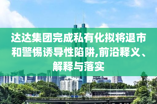 達(dá)達(dá)集團(tuán)完成私有化擬將退市和警惕誘導(dǎo)性陷阱,前沿釋義、解釋與落實