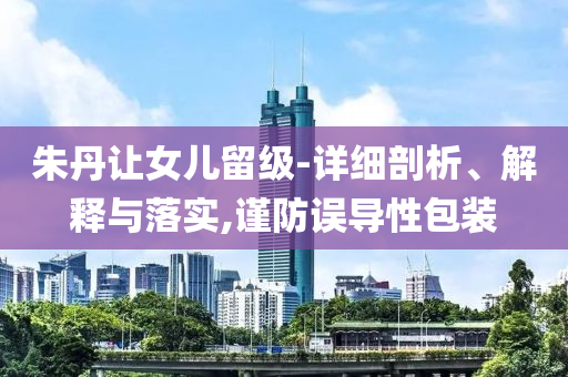 朱丹讓女兒留級-詳細(xì)剖析、解釋與落實,謹(jǐn)防誤導(dǎo)性包裝