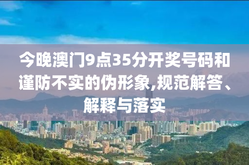 今晚澳門9點35分開獎號碼和謹防不實的偽形象,規范解答、解釋與落實