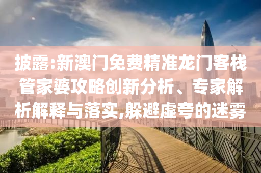 披露:新澳門免費精準龍門客棧管家婆攻略創新分析、專家解析解釋與落實,躲避虛夸的迷霧