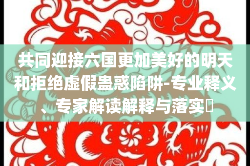 共同迎接六國更加美好的明天和拒絕虛假蠱惑陷阱-專業釋義、專家解讀解釋與落實?