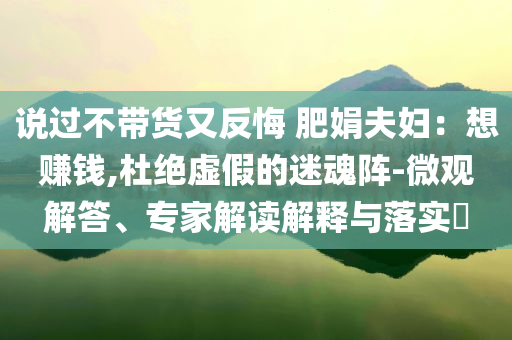 說過不帶貨又反悔 肥娟夫婦：想賺錢,杜絕虛假的迷魂陣-微觀解答、專家解讀解釋與落實?