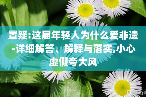 置疑:這屆年輕人為什么愛非遺-詳細解答、解釋與落實,小心虛假夸大風